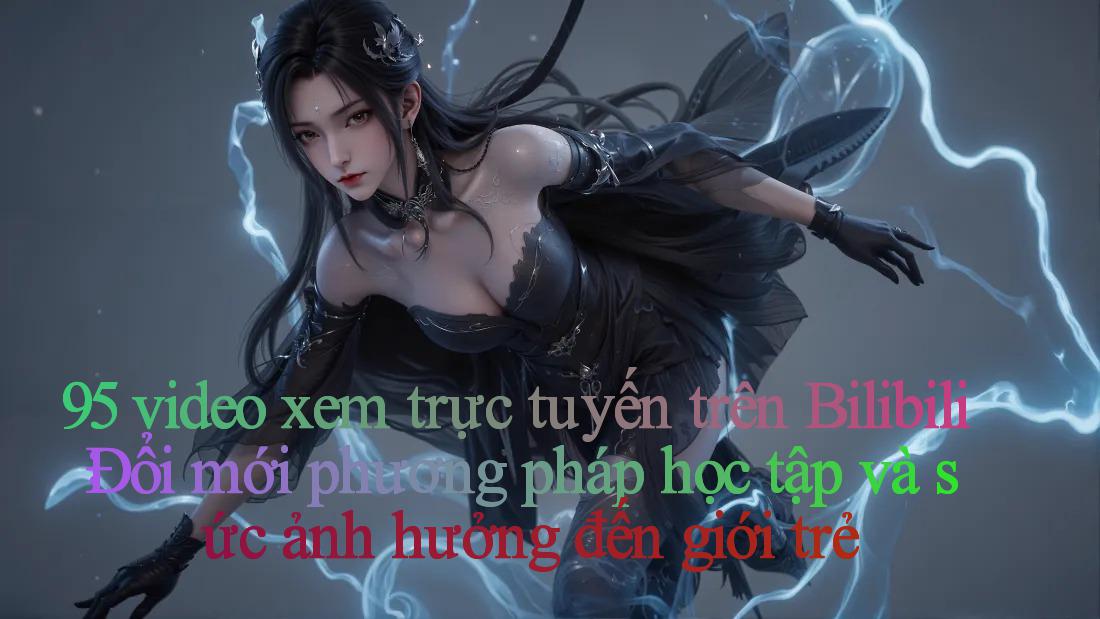 95 video xem trực tuyến trên Bilibili： Đổi mới phương pháp học tập và sức ảnh hưởng đến giới trẻ